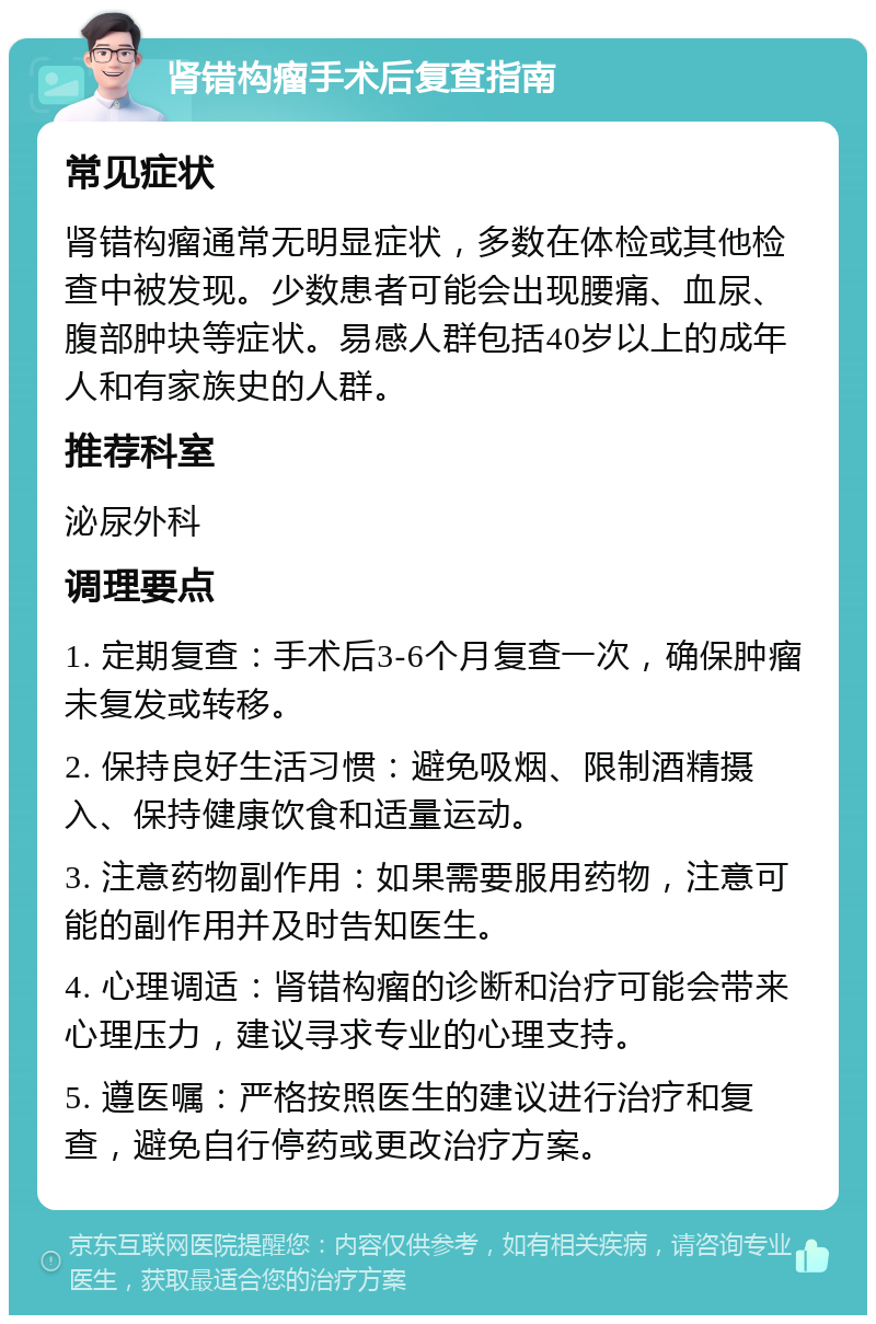 肾错构瘤手术后复查指南 常见症状 肾错构瘤通常无明显症状，多数在体检或其他检查中被发现。少数患者可能会出现腰痛、血尿、腹部肿块等症状。易感人群包括40岁以上的成年人和有家族史的人群。 推荐科室 泌尿外科 调理要点 1. 定期复查：手术后3-6个月复查一次，确保肿瘤未复发或转移。 2. 保持良好生活习惯：避免吸烟、限制酒精摄入、保持健康饮食和适量运动。 3. 注意药物副作用：如果需要服用药物，注意可能的副作用并及时告知医生。 4. 心理调适：肾错构瘤的诊断和治疗可能会带来心理压力，建议寻求专业的心理支持。 5. 遵医嘱：严格按照医生的建议进行治疗和复查，避免自行停药或更改治疗方案。