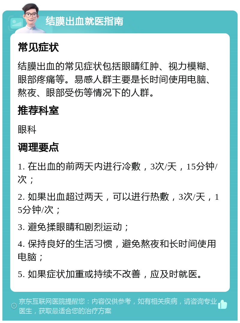 结膜出血就医指南 常见症状 结膜出血的常见症状包括眼睛红肿、视力模糊、眼部疼痛等。易感人群主要是长时间使用电脑、熬夜、眼部受伤等情况下的人群。 推荐科室 眼科 调理要点 1. 在出血的前两天内进行冷敷，3次/天，15分钟/次； 2. 如果出血超过两天，可以进行热敷，3次/天，15分钟/次； 3. 避免揉眼睛和剧烈运动； 4. 保持良好的生活习惯，避免熬夜和长时间使用电脑； 5. 如果症状加重或持续不改善，应及时就医。