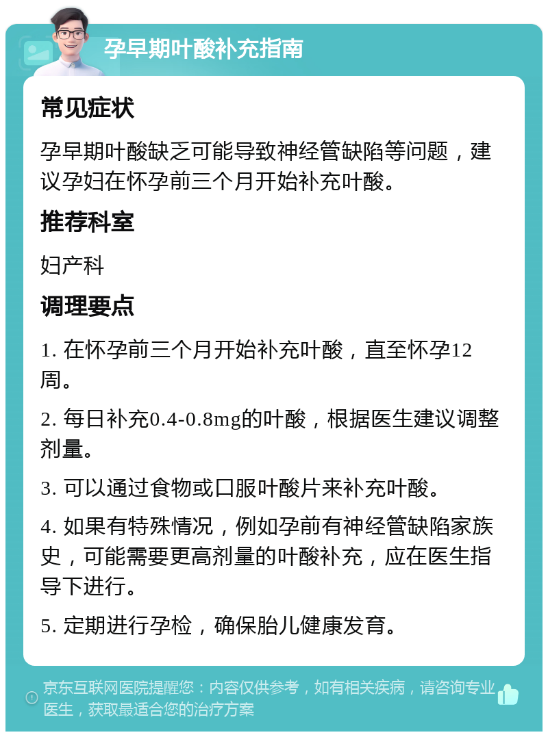 孕早期叶酸补充指南 常见症状 孕早期叶酸缺乏可能导致神经管缺陷等问题，建议孕妇在怀孕前三个月开始补充叶酸。 推荐科室 妇产科 调理要点 1. 在怀孕前三个月开始补充叶酸，直至怀孕12周。 2. 每日补充0.4-0.8mg的叶酸，根据医生建议调整剂量。 3. 可以通过食物或口服叶酸片来补充叶酸。 4. 如果有特殊情况，例如孕前有神经管缺陷家族史，可能需要更高剂量的叶酸补充，应在医生指导下进行。 5. 定期进行孕检，确保胎儿健康发育。