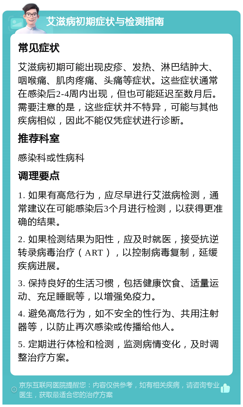 艾滋病初期症状与检测指南 常见症状 艾滋病初期可能出现皮疹、发热、淋巴结肿大、咽喉痛、肌肉疼痛、头痛等症状。这些症状通常在感染后2-4周内出现，但也可能延迟至数月后。需要注意的是，这些症状并不特异，可能与其他疾病相似，因此不能仅凭症状进行诊断。 推荐科室 感染科或性病科 调理要点 1. 如果有高危行为，应尽早进行艾滋病检测，通常建议在可能感染后3个月进行检测，以获得更准确的结果。 2. 如果检测结果为阳性，应及时就医，接受抗逆转录病毒治疗（ART），以控制病毒复制，延缓疾病进展。 3. 保持良好的生活习惯，包括健康饮食、适量运动、充足睡眠等，以增强免疫力。 4. 避免高危行为，如不安全的性行为、共用注射器等，以防止再次感染或传播给他人。 5. 定期进行体检和检测，监测病情变化，及时调整治疗方案。