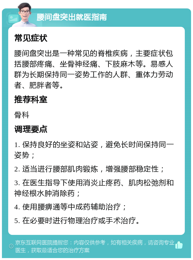 腰间盘突出就医指南 常见症状 腰间盘突出是一种常见的脊椎疾病，主要症状包括腰部疼痛、坐骨神经痛、下肢麻木等。易感人群为长期保持同一姿势工作的人群、重体力劳动者、肥胖者等。 推荐科室 骨科 调理要点 1. 保持良好的坐姿和站姿，避免长时间保持同一姿势； 2. 适当进行腰部肌肉锻炼，增强腰部稳定性； 3. 在医生指导下使用消炎止疼药、肌肉松弛剂和神经根水肿消除药； 4. 使用腰痹通等中成药辅助治疗； 5. 在必要时进行物理治疗或手术治疗。