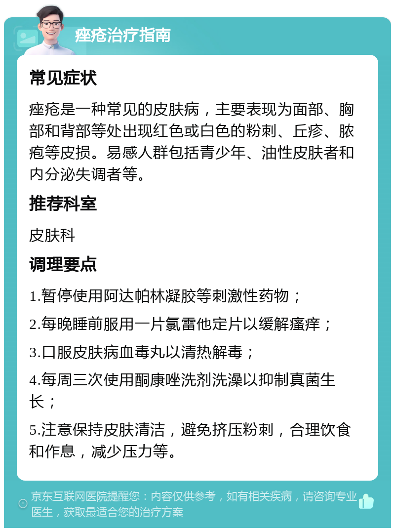 痤疮治疗指南 常见症状 痤疮是一种常见的皮肤病，主要表现为面部、胸部和背部等处出现红色或白色的粉刺、丘疹、脓疱等皮损。易感人群包括青少年、油性皮肤者和内分泌失调者等。 推荐科室 皮肤科 调理要点 1.暂停使用阿达帕林凝胶等刺激性药物； 2.每晚睡前服用一片氯雷他定片以缓解瘙痒； 3.口服皮肤病血毒丸以清热解毒； 4.每周三次使用酮康唑洗剂洗澡以抑制真菌生长； 5.注意保持皮肤清洁，避免挤压粉刺，合理饮食和作息，减少压力等。