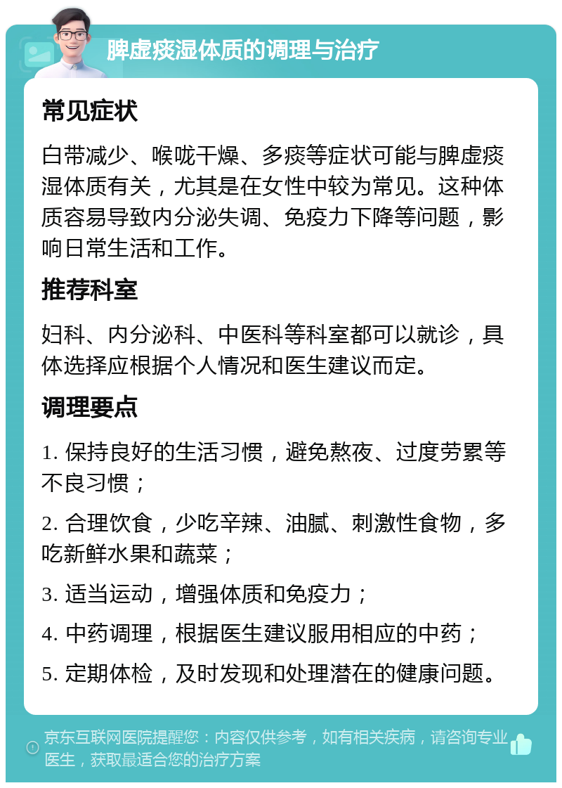 脾虚痰湿体质的调理与治疗 常见症状 白带减少、喉咙干燥、多痰等症状可能与脾虚痰湿体质有关，尤其是在女性中较为常见。这种体质容易导致内分泌失调、免疫力下降等问题，影响日常生活和工作。 推荐科室 妇科、内分泌科、中医科等科室都可以就诊，具体选择应根据个人情况和医生建议而定。 调理要点 1. 保持良好的生活习惯，避免熬夜、过度劳累等不良习惯； 2. 合理饮食，少吃辛辣、油腻、刺激性食物，多吃新鲜水果和蔬菜； 3. 适当运动，增强体质和免疫力； 4. 中药调理，根据医生建议服用相应的中药； 5. 定期体检，及时发现和处理潜在的健康问题。