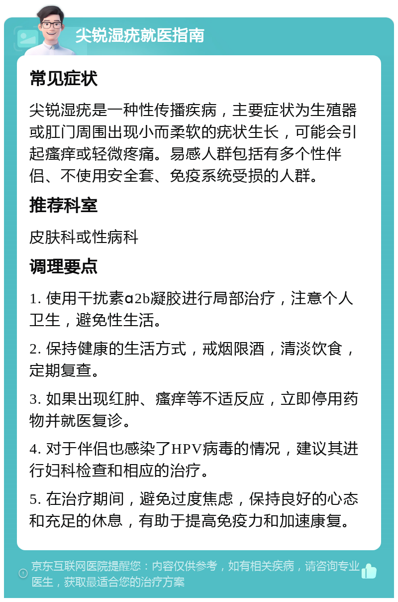 尖锐湿疣就医指南 常见症状 尖锐湿疣是一种性传播疾病，主要症状为生殖器或肛门周围出现小而柔软的疣状生长，可能会引起瘙痒或轻微疼痛。易感人群包括有多个性伴侣、不使用安全套、免疫系统受损的人群。 推荐科室 皮肤科或性病科 调理要点 1. 使用干扰素ɑ2b凝胶进行局部治疗，注意个人卫生，避免性生活。 2. 保持健康的生活方式，戒烟限酒，清淡饮食，定期复查。 3. 如果出现红肿、瘙痒等不适反应，立即停用药物并就医复诊。 4. 对于伴侣也感染了HPV病毒的情况，建议其进行妇科检查和相应的治疗。 5. 在治疗期间，避免过度焦虑，保持良好的心态和充足的休息，有助于提高免疫力和加速康复。