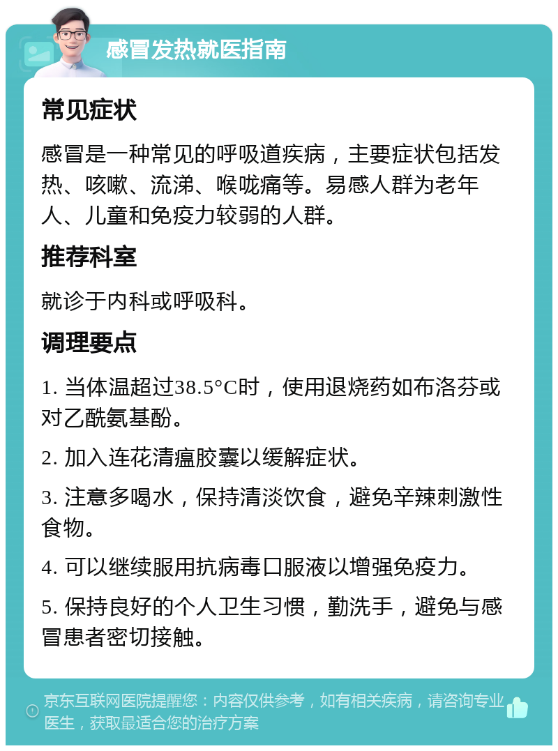 感冒发热就医指南 常见症状 感冒是一种常见的呼吸道疾病，主要症状包括发热、咳嗽、流涕、喉咙痛等。易感人群为老年人、儿童和免疫力较弱的人群。 推荐科室 就诊于内科或呼吸科。 调理要点 1. 当体温超过38.5°C时，使用退烧药如布洛芬或对乙酰氨基酚。 2. 加入连花清瘟胶囊以缓解症状。 3. 注意多喝水，保持清淡饮食，避免辛辣刺激性食物。 4. 可以继续服用抗病毒口服液以增强免疫力。 5. 保持良好的个人卫生习惯，勤洗手，避免与感冒患者密切接触。