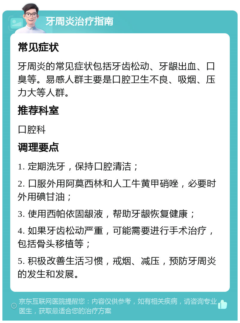 牙周炎治疗指南 常见症状 牙周炎的常见症状包括牙齿松动、牙龈出血、口臭等。易感人群主要是口腔卫生不良、吸烟、压力大等人群。 推荐科室 口腔科 调理要点 1. 定期洗牙，保持口腔清洁； 2. 口服外用阿莫西林和人工牛黄甲硝唑，必要时外用碘甘油； 3. 使用西帕依固龈液，帮助牙龈恢复健康； 4. 如果牙齿松动严重，可能需要进行手术治疗，包括骨头移植等； 5. 积极改善生活习惯，戒烟、减压，预防牙周炎的发生和发展。