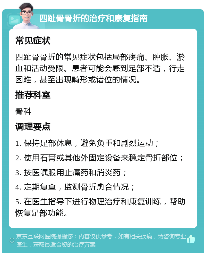 四趾骨骨折的治疗和康复指南 常见症状 四趾骨骨折的常见症状包括局部疼痛、肿胀、淤血和活动受限。患者可能会感到足部不适，行走困难，甚至出现畸形或错位的情况。 推荐科室 骨科 调理要点 1. 保持足部休息，避免负重和剧烈运动； 2. 使用石膏或其他外固定设备来稳定骨折部位； 3. 按医嘱服用止痛药和消炎药； 4. 定期复查，监测骨折愈合情况； 5. 在医生指导下进行物理治疗和康复训练，帮助恢复足部功能。