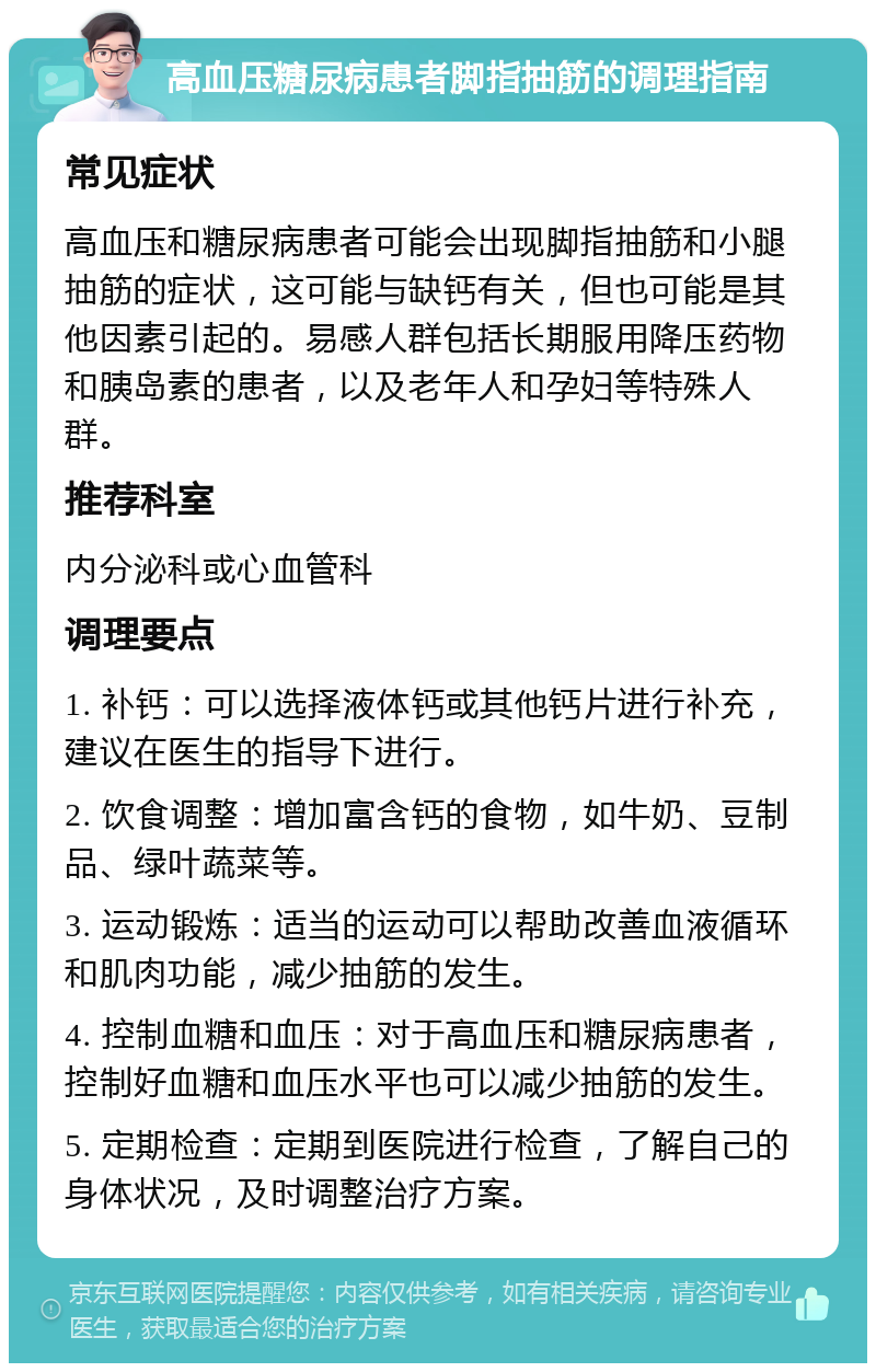 高血压糖尿病患者脚指抽筋的调理指南 常见症状 高血压和糖尿病患者可能会出现脚指抽筋和小腿抽筋的症状，这可能与缺钙有关，但也可能是其他因素引起的。易感人群包括长期服用降压药物和胰岛素的患者，以及老年人和孕妇等特殊人群。 推荐科室 内分泌科或心血管科 调理要点 1. 补钙：可以选择液体钙或其他钙片进行补充，建议在医生的指导下进行。 2. 饮食调整：增加富含钙的食物，如牛奶、豆制品、绿叶蔬菜等。 3. 运动锻炼：适当的运动可以帮助改善血液循环和肌肉功能，减少抽筋的发生。 4. 控制血糖和血压：对于高血压和糖尿病患者，控制好血糖和血压水平也可以减少抽筋的发生。 5. 定期检查：定期到医院进行检查，了解自己的身体状况，及时调整治疗方案。