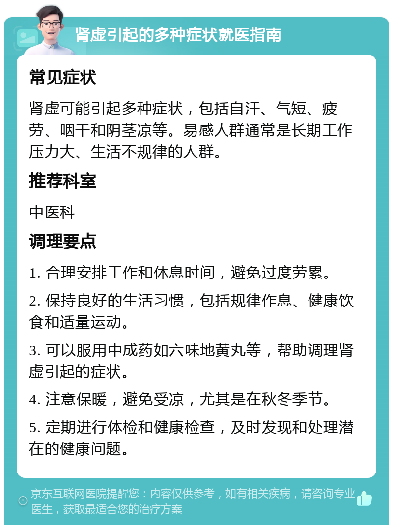 肾虚引起的多种症状就医指南 常见症状 肾虚可能引起多种症状，包括自汗、气短、疲劳、咽干和阴茎凉等。易感人群通常是长期工作压力大、生活不规律的人群。 推荐科室 中医科 调理要点 1. 合理安排工作和休息时间，避免过度劳累。 2. 保持良好的生活习惯，包括规律作息、健康饮食和适量运动。 3. 可以服用中成药如六味地黄丸等，帮助调理肾虚引起的症状。 4. 注意保暖，避免受凉，尤其是在秋冬季节。 5. 定期进行体检和健康检查，及时发现和处理潜在的健康问题。