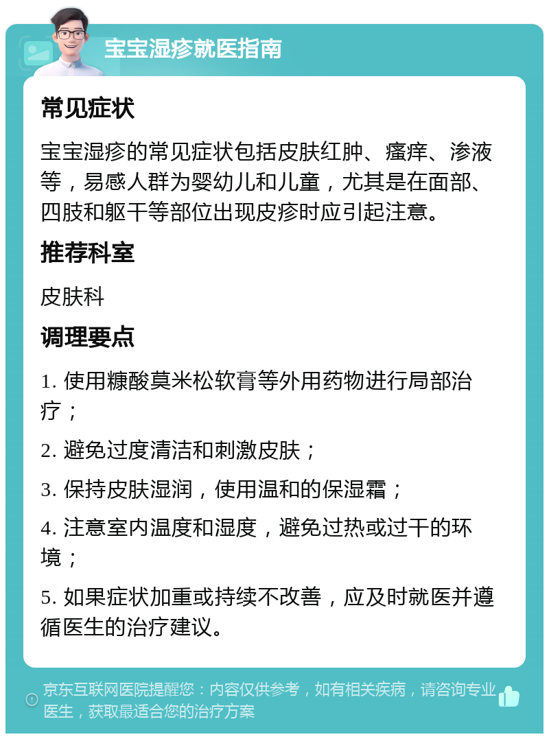 宝宝湿疹就医指南 常见症状 宝宝湿疹的常见症状包括皮肤红肿、瘙痒、渗液等，易感人群为婴幼儿和儿童，尤其是在面部、四肢和躯干等部位出现皮疹时应引起注意。 推荐科室 皮肤科 调理要点 1. 使用糠酸莫米松软膏等外用药物进行局部治疗； 2. 避免过度清洁和刺激皮肤； 3. 保持皮肤湿润，使用温和的保湿霜； 4. 注意室内温度和湿度，避免过热或过干的环境； 5. 如果症状加重或持续不改善，应及时就医并遵循医生的治疗建议。