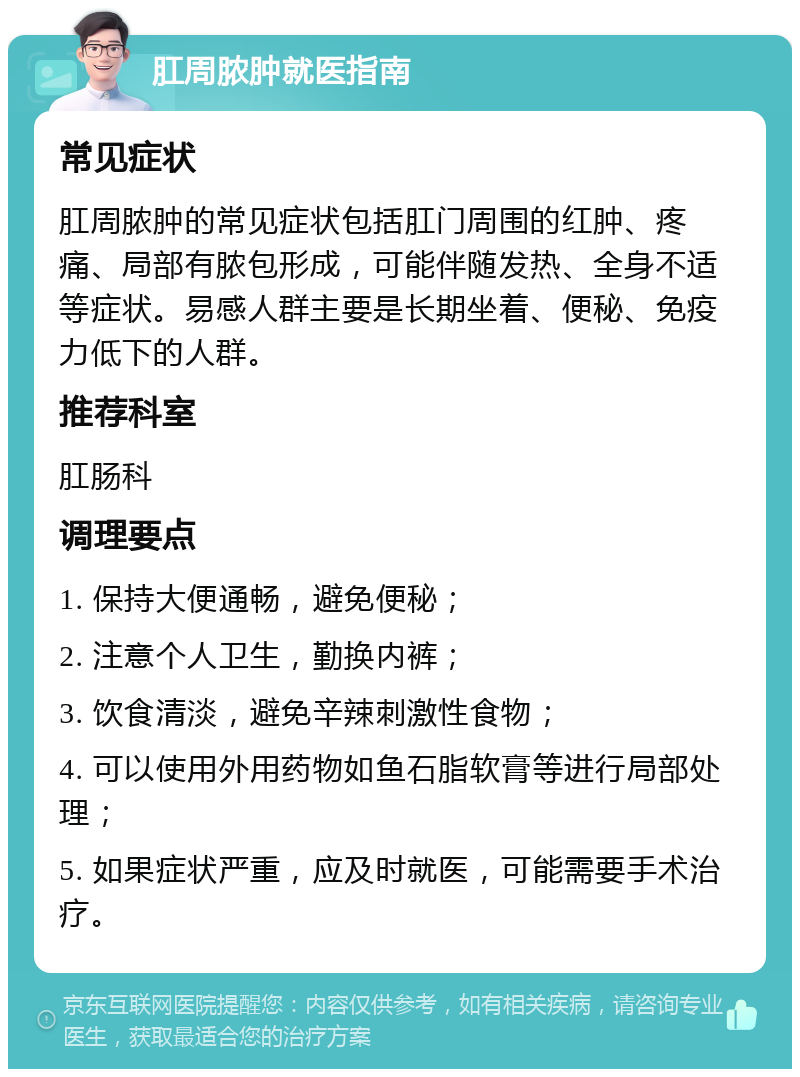 肛周脓肿就医指南 常见症状 肛周脓肿的常见症状包括肛门周围的红肿、疼痛、局部有脓包形成，可能伴随发热、全身不适等症状。易感人群主要是长期坐着、便秘、免疫力低下的人群。 推荐科室 肛肠科 调理要点 1. 保持大便通畅，避免便秘； 2. 注意个人卫生，勤换内裤； 3. 饮食清淡，避免辛辣刺激性食物； 4. 可以使用外用药物如鱼石脂软膏等进行局部处理； 5. 如果症状严重，应及时就医，可能需要手术治疗。