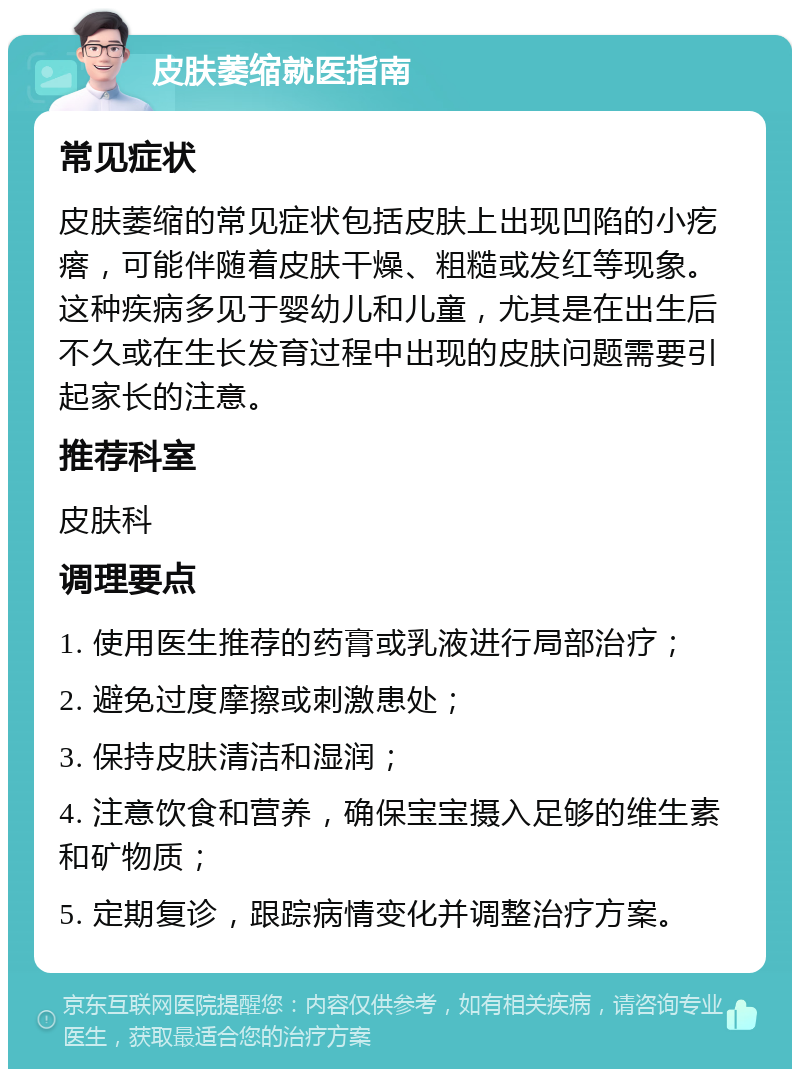 皮肤萎缩就医指南 常见症状 皮肤萎缩的常见症状包括皮肤上出现凹陷的小疙瘩，可能伴随着皮肤干燥、粗糙或发红等现象。这种疾病多见于婴幼儿和儿童，尤其是在出生后不久或在生长发育过程中出现的皮肤问题需要引起家长的注意。 推荐科室 皮肤科 调理要点 1. 使用医生推荐的药膏或乳液进行局部治疗； 2. 避免过度摩擦或刺激患处； 3. 保持皮肤清洁和湿润； 4. 注意饮食和营养，确保宝宝摄入足够的维生素和矿物质； 5. 定期复诊，跟踪病情变化并调整治疗方案。