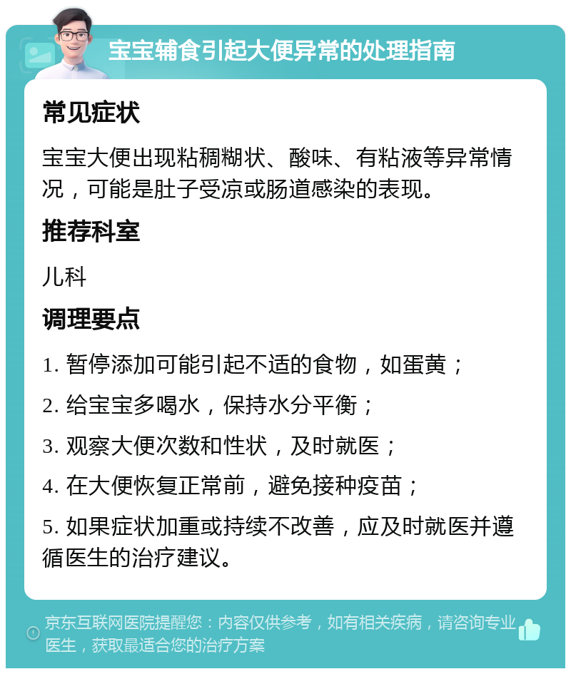 宝宝辅食引起大便异常的处理指南 常见症状 宝宝大便出现粘稠糊状、酸味、有粘液等异常情况，可能是肚子受凉或肠道感染的表现。 推荐科室 儿科 调理要点 1. 暂停添加可能引起不适的食物，如蛋黄； 2. 给宝宝多喝水，保持水分平衡； 3. 观察大便次数和性状，及时就医； 4. 在大便恢复正常前，避免接种疫苗； 5. 如果症状加重或持续不改善，应及时就医并遵循医生的治疗建议。