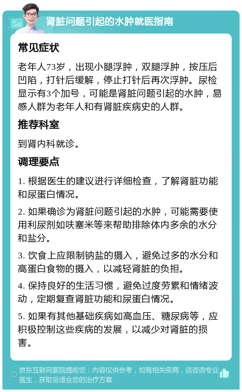 肾脏问题引起的水肿就医指南 常见症状 老年人73岁，出现小腿浮肿，双腿浮肿，按压后凹陷，打针后缓解，停止打针后再次浮肿。尿检显示有3个加号，可能是肾脏问题引起的水肿，易感人群为老年人和有肾脏疾病史的人群。 推荐科室 到肾内科就诊。 调理要点 1. 根据医生的建议进行详细检查，了解肾脏功能和尿蛋白情况。 2. 如果确诊为肾脏问题引起的水肿，可能需要使用利尿剂如呋塞米等来帮助排除体内多余的水分和盐分。 3. 饮食上应限制钠盐的摄入，避免过多的水分和高蛋白食物的摄入，以减轻肾脏的负担。 4. 保持良好的生活习惯，避免过度劳累和情绪波动，定期复查肾脏功能和尿蛋白情况。 5. 如果有其他基础疾病如高血压、糖尿病等，应积极控制这些疾病的发展，以减少对肾脏的损害。