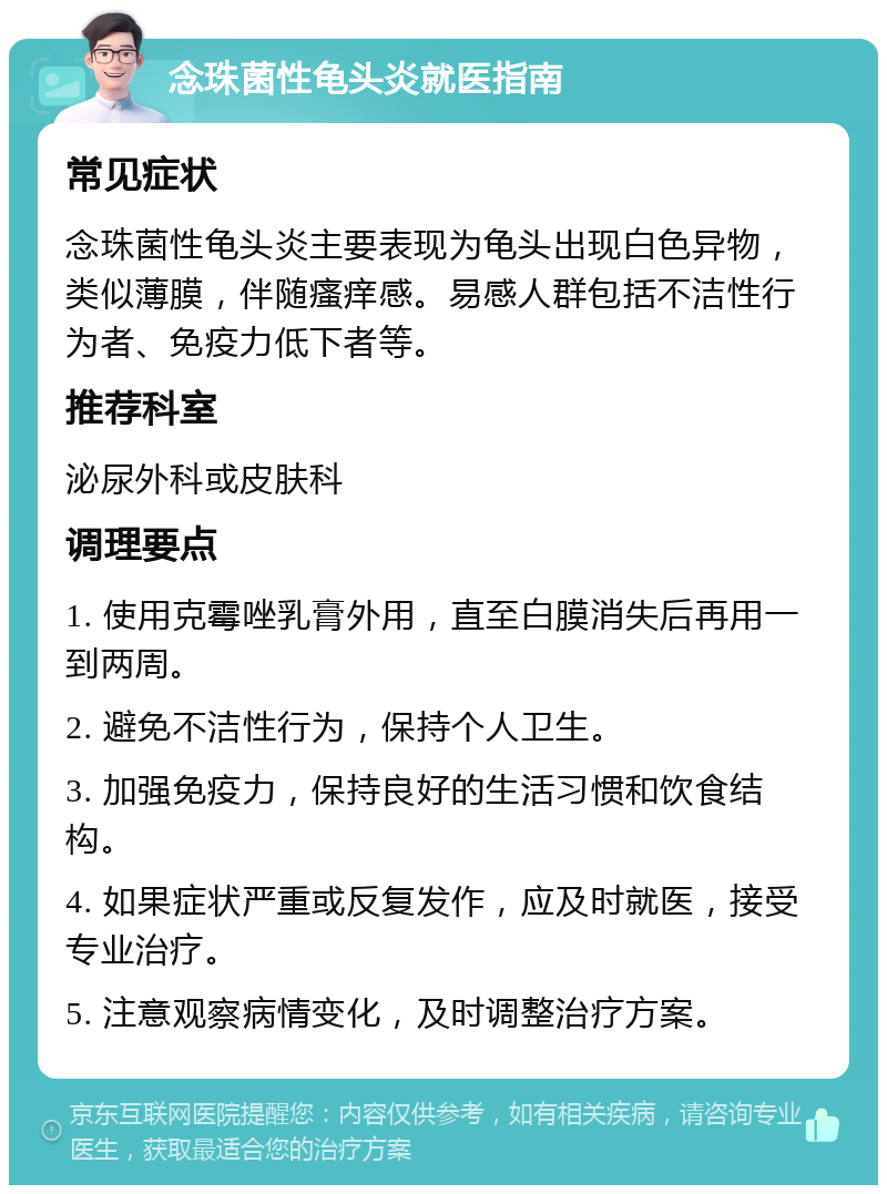 念珠菌性龟头炎就医指南 常见症状 念珠菌性龟头炎主要表现为龟头出现白色异物，类似薄膜，伴随瘙痒感。易感人群包括不洁性行为者、免疫力低下者等。 推荐科室 泌尿外科或皮肤科 调理要点 1. 使用克霉唑乳膏外用，直至白膜消失后再用一到两周。 2. 避免不洁性行为，保持个人卫生。 3. 加强免疫力，保持良好的生活习惯和饮食结构。 4. 如果症状严重或反复发作，应及时就医，接受专业治疗。 5. 注意观察病情变化，及时调整治疗方案。