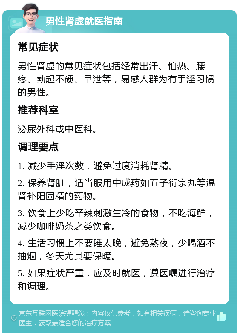 男性肾虚就医指南 常见症状 男性肾虚的常见症状包括经常出汗、怕热、腰疼、勃起不硬、早泄等，易感人群为有手淫习惯的男性。 推荐科室 泌尿外科或中医科。 调理要点 1. 减少手淫次数，避免过度消耗肾精。 2. 保养肾脏，适当服用中成药如五子衍宗丸等温肾补阳固精的药物。 3. 饮食上少吃辛辣刺激生冷的食物，不吃海鲜，减少咖啡奶茶之类饮食。 4. 生活习惯上不要睡太晚，避免熬夜，少喝酒不抽烟，冬天尤其要保暖。 5. 如果症状严重，应及时就医，遵医嘱进行治疗和调理。