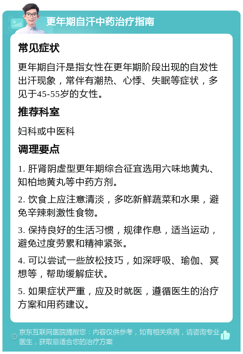 更年期自汗中药治疗指南 常见症状 更年期自汗是指女性在更年期阶段出现的自发性出汗现象，常伴有潮热、心悸、失眠等症状，多见于45-55岁的女性。 推荐科室 妇科或中医科 调理要点 1. 肝肾阴虚型更年期综合征宜选用六味地黄丸、知柏地黄丸等中药方剂。 2. 饮食上应注意清淡，多吃新鲜蔬菜和水果，避免辛辣刺激性食物。 3. 保持良好的生活习惯，规律作息，适当运动，避免过度劳累和精神紧张。 4. 可以尝试一些放松技巧，如深呼吸、瑜伽、冥想等，帮助缓解症状。 5. 如果症状严重，应及时就医，遵循医生的治疗方案和用药建议。