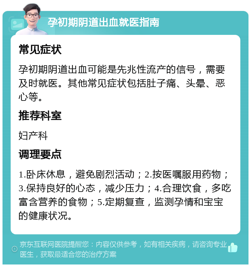 孕初期阴道出血就医指南 常见症状 孕初期阴道出血可能是先兆性流产的信号，需要及时就医。其他常见症状包括肚子痛、头晕、恶心等。 推荐科室 妇产科 调理要点 1.卧床休息，避免剧烈活动；2.按医嘱服用药物；3.保持良好的心态，减少压力；4.合理饮食，多吃富含营养的食物；5.定期复查，监测孕情和宝宝的健康状况。