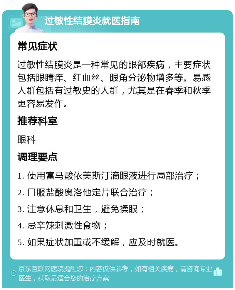 过敏性结膜炎就医指南 常见症状 过敏性结膜炎是一种常见的眼部疾病，主要症状包括眼睛痒、红血丝、眼角分泌物增多等。易感人群包括有过敏史的人群，尤其是在春季和秋季更容易发作。 推荐科室 眼科 调理要点 1. 使用富马酸依美斯汀滴眼液进行局部治疗； 2. 口服盐酸奥洛他定片联合治疗； 3. 注意休息和卫生，避免揉眼； 4. 忌辛辣刺激性食物； 5. 如果症状加重或不缓解，应及时就医。