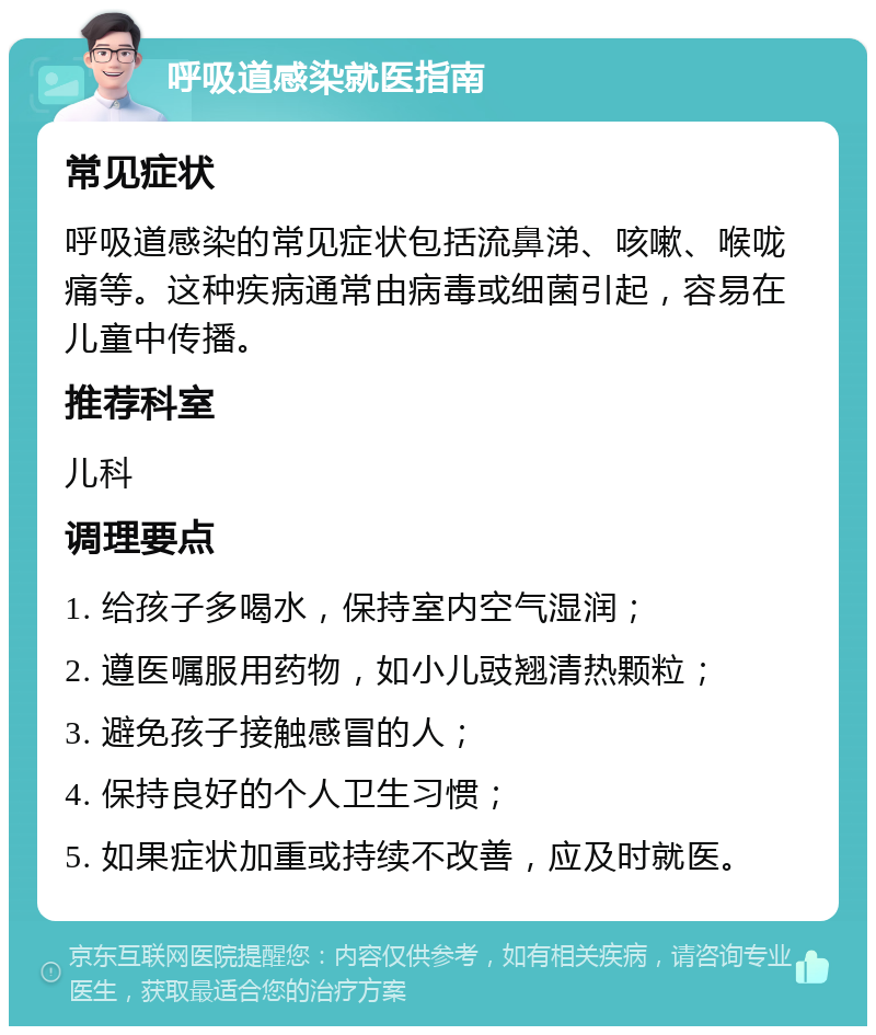 呼吸道感染就医指南 常见症状 呼吸道感染的常见症状包括流鼻涕、咳嗽、喉咙痛等。这种疾病通常由病毒或细菌引起，容易在儿童中传播。 推荐科室 儿科 调理要点 1. 给孩子多喝水，保持室内空气湿润； 2. 遵医嘱服用药物，如小儿豉翘清热颗粒； 3. 避免孩子接触感冒的人； 4. 保持良好的个人卫生习惯； 5. 如果症状加重或持续不改善，应及时就医。