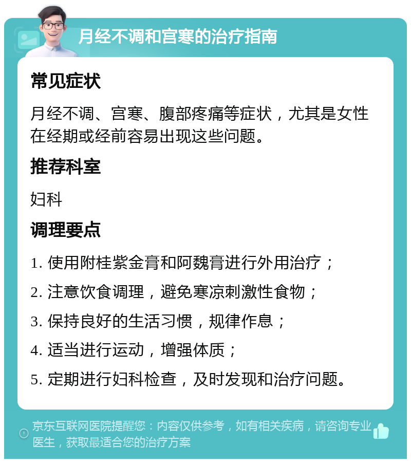 月经不调和宫寒的治疗指南 常见症状 月经不调、宫寒、腹部疼痛等症状，尤其是女性在经期或经前容易出现这些问题。 推荐科室 妇科 调理要点 1. 使用附桂紫金膏和阿魏膏进行外用治疗； 2. 注意饮食调理，避免寒凉刺激性食物； 3. 保持良好的生活习惯，规律作息； 4. 适当进行运动，增强体质； 5. 定期进行妇科检查，及时发现和治疗问题。