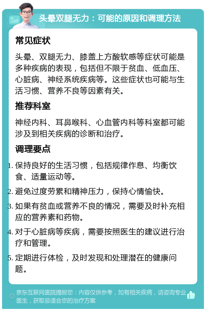 头晕双腿无力：可能的原因和调理方法 常见症状 头晕、双腿无力、膝盖上方酸软感等症状可能是多种疾病的表现，包括但不限于贫血、低血压、心脏病、神经系统疾病等。这些症状也可能与生活习惯、营养不良等因素有关。 推荐科室 神经内科、耳鼻喉科、心血管内科等科室都可能涉及到相关疾病的诊断和治疗。 调理要点 保持良好的生活习惯，包括规律作息、均衡饮食、适量运动等。 避免过度劳累和精神压力，保持心情愉快。 如果有贫血或营养不良的情况，需要及时补充相应的营养素和药物。 对于心脏病等疾病，需要按照医生的建议进行治疗和管理。 定期进行体检，及时发现和处理潜在的健康问题。