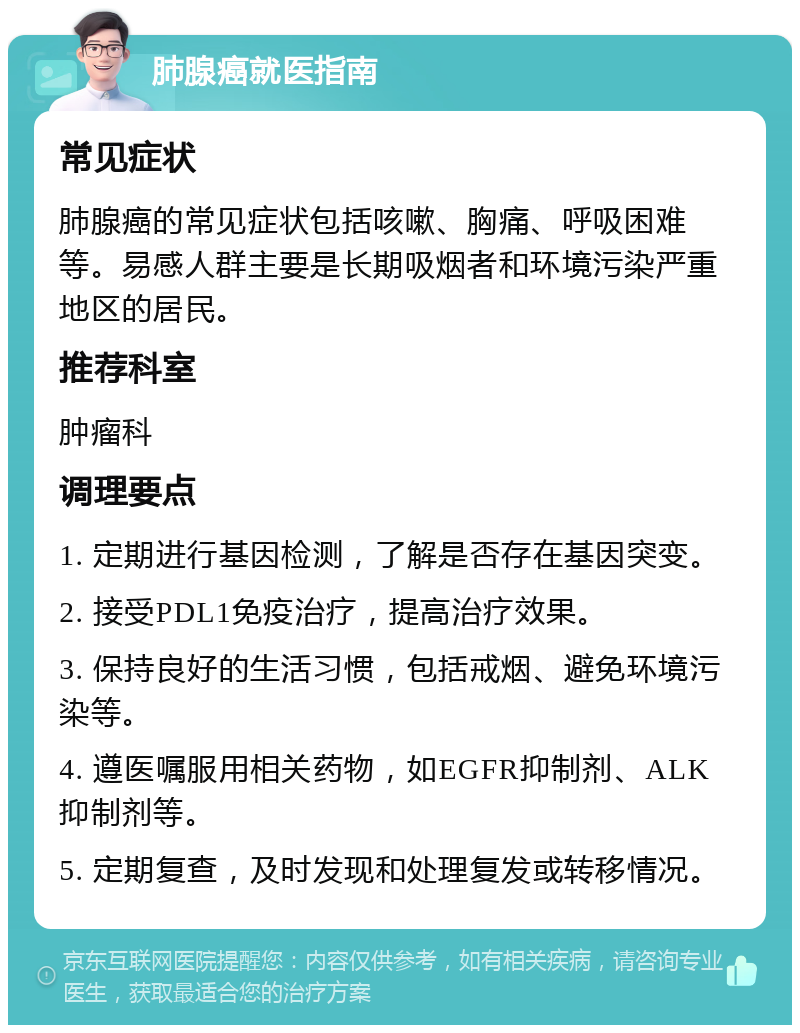 肺腺癌就医指南 常见症状 肺腺癌的常见症状包括咳嗽、胸痛、呼吸困难等。易感人群主要是长期吸烟者和环境污染严重地区的居民。 推荐科室 肿瘤科 调理要点 1. 定期进行基因检测，了解是否存在基因突变。 2. 接受PDL1免疫治疗，提高治疗效果。 3. 保持良好的生活习惯，包括戒烟、避免环境污染等。 4. 遵医嘱服用相关药物，如EGFR抑制剂、ALK抑制剂等。 5. 定期复查，及时发现和处理复发或转移情况。