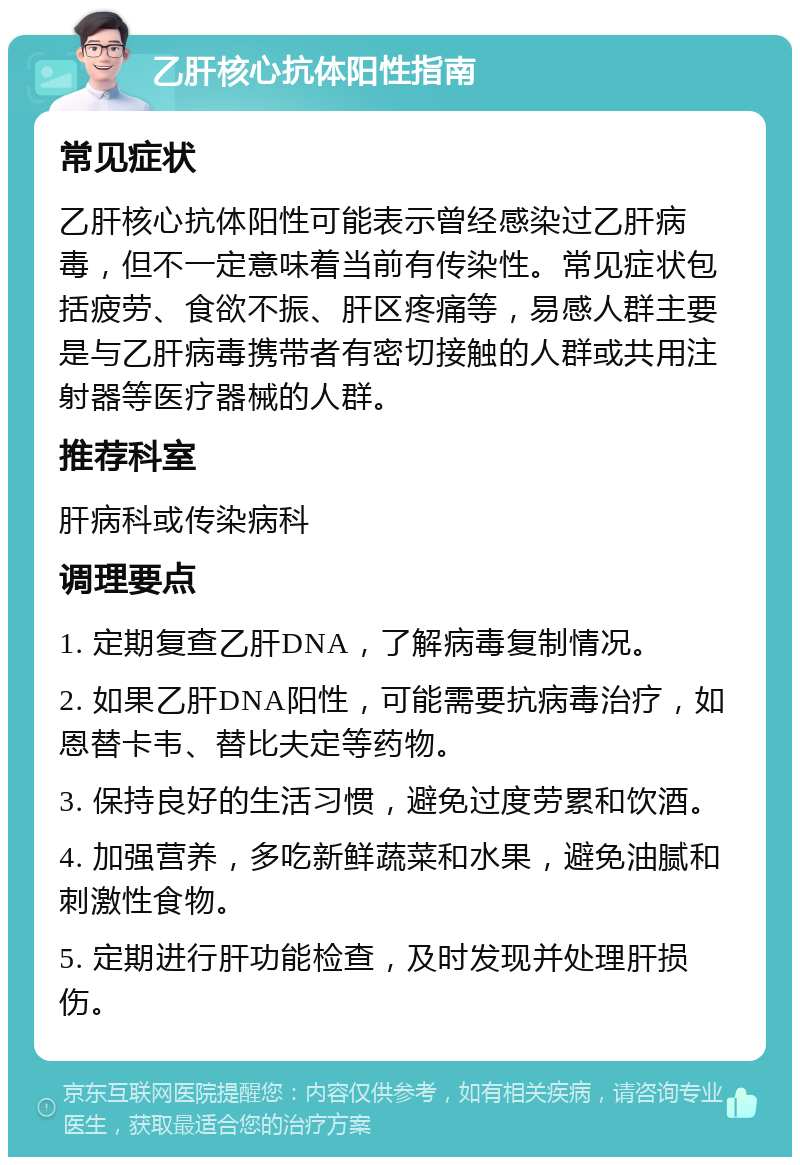 乙肝核心抗体阳性指南 常见症状 乙肝核心抗体阳性可能表示曾经感染过乙肝病毒，但不一定意味着当前有传染性。常见症状包括疲劳、食欲不振、肝区疼痛等，易感人群主要是与乙肝病毒携带者有密切接触的人群或共用注射器等医疗器械的人群。 推荐科室 肝病科或传染病科 调理要点 1. 定期复查乙肝DNA，了解病毒复制情况。 2. 如果乙肝DNA阳性，可能需要抗病毒治疗，如恩替卡韦、替比夫定等药物。 3. 保持良好的生活习惯，避免过度劳累和饮酒。 4. 加强营养，多吃新鲜蔬菜和水果，避免油腻和刺激性食物。 5. 定期进行肝功能检查，及时发现并处理肝损伤。