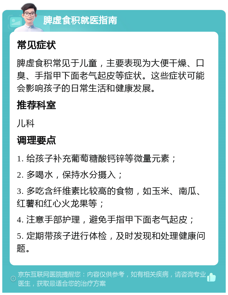 脾虚食积就医指南 常见症状 脾虚食积常见于儿童，主要表现为大便干燥、口臭、手指甲下面老气起皮等症状。这些症状可能会影响孩子的日常生活和健康发展。 推荐科室 儿科 调理要点 1. 给孩子补充葡萄糖酸钙锌等微量元素； 2. 多喝水，保持水分摄入； 3. 多吃含纤维素比较高的食物，如玉米、南瓜、红薯和红心火龙果等； 4. 注意手部护理，避免手指甲下面老气起皮； 5. 定期带孩子进行体检，及时发现和处理健康问题。