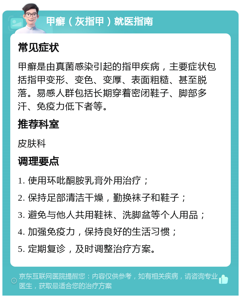 甲癣（灰指甲）就医指南 常见症状 甲癣是由真菌感染引起的指甲疾病，主要症状包括指甲变形、变色、变厚、表面粗糙、甚至脱落。易感人群包括长期穿着密闭鞋子、脚部多汗、免疫力低下者等。 推荐科室 皮肤科 调理要点 1. 使用环吡酮胺乳膏外用治疗； 2. 保持足部清洁干燥，勤换袜子和鞋子； 3. 避免与他人共用鞋袜、洗脚盆等个人用品； 4. 加强免疫力，保持良好的生活习惯； 5. 定期复诊，及时调整治疗方案。