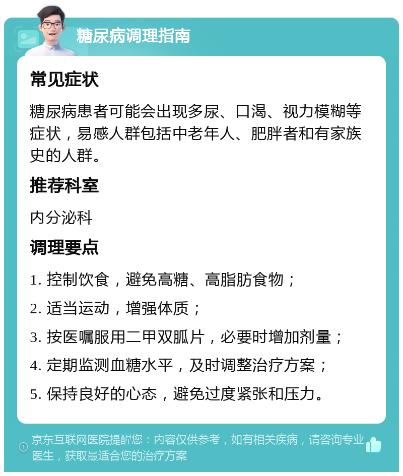 糖尿病调理指南 常见症状 糖尿病患者可能会出现多尿、口渴、视力模糊等症状，易感人群包括中老年人、肥胖者和有家族史的人群。 推荐科室 内分泌科 调理要点 1. 控制饮食，避免高糖、高脂肪食物； 2. 适当运动，增强体质； 3. 按医嘱服用二甲双胍片，必要时增加剂量； 4. 定期监测血糖水平，及时调整治疗方案； 5. 保持良好的心态，避免过度紧张和压力。