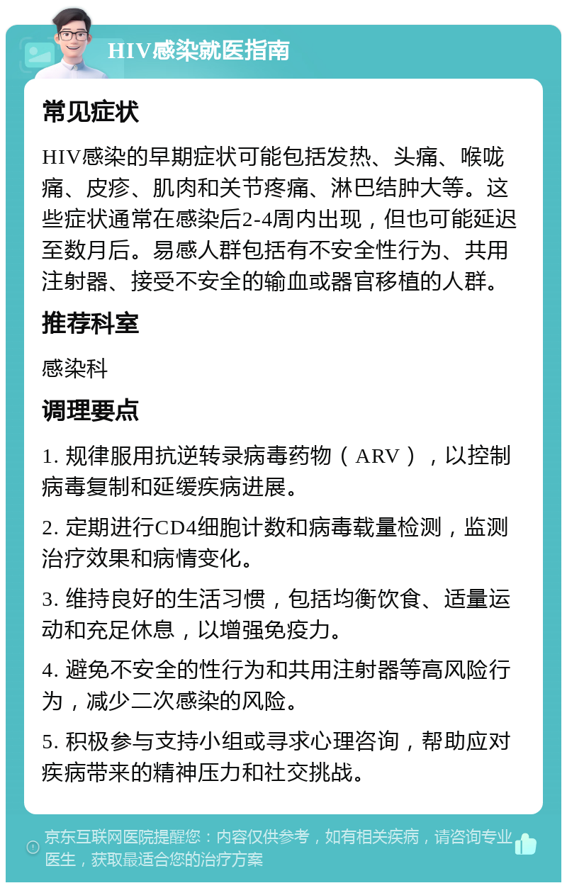 HIV感染就医指南 常见症状 HIV感染的早期症状可能包括发热、头痛、喉咙痛、皮疹、肌肉和关节疼痛、淋巴结肿大等。这些症状通常在感染后2-4周内出现，但也可能延迟至数月后。易感人群包括有不安全性行为、共用注射器、接受不安全的输血或器官移植的人群。 推荐科室 感染科 调理要点 1. 规律服用抗逆转录病毒药物（ARV），以控制病毒复制和延缓疾病进展。 2. 定期进行CD4细胞计数和病毒载量检测，监测治疗效果和病情变化。 3. 维持良好的生活习惯，包括均衡饮食、适量运动和充足休息，以增强免疫力。 4. 避免不安全的性行为和共用注射器等高风险行为，减少二次感染的风险。 5. 积极参与支持小组或寻求心理咨询，帮助应对疾病带来的精神压力和社交挑战。