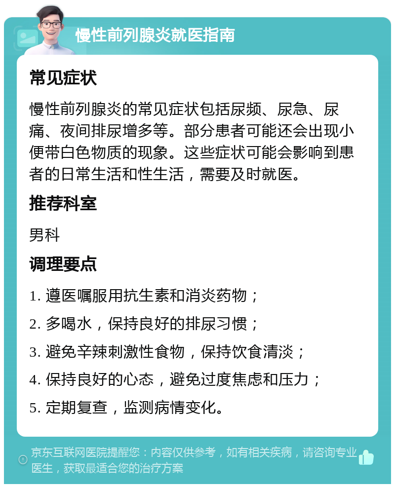 慢性前列腺炎就医指南 常见症状 慢性前列腺炎的常见症状包括尿频、尿急、尿痛、夜间排尿增多等。部分患者可能还会出现小便带白色物质的现象。这些症状可能会影响到患者的日常生活和性生活，需要及时就医。 推荐科室 男科 调理要点 1. 遵医嘱服用抗生素和消炎药物； 2. 多喝水，保持良好的排尿习惯； 3. 避免辛辣刺激性食物，保持饮食清淡； 4. 保持良好的心态，避免过度焦虑和压力； 5. 定期复查，监测病情变化。