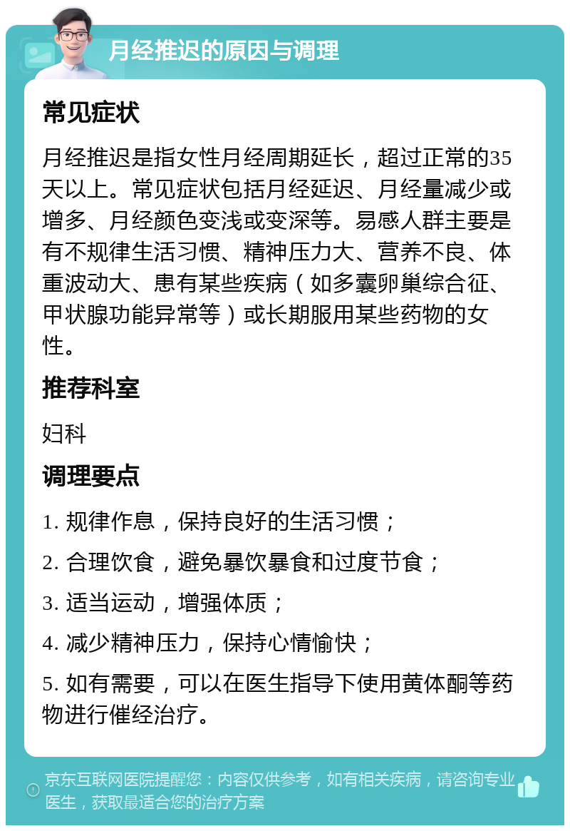 月经推迟的原因与调理 常见症状 月经推迟是指女性月经周期延长，超过正常的35天以上。常见症状包括月经延迟、月经量减少或增多、月经颜色变浅或变深等。易感人群主要是有不规律生活习惯、精神压力大、营养不良、体重波动大、患有某些疾病（如多囊卵巢综合征、甲状腺功能异常等）或长期服用某些药物的女性。 推荐科室 妇科 调理要点 1. 规律作息，保持良好的生活习惯； 2. 合理饮食，避免暴饮暴食和过度节食； 3. 适当运动，增强体质； 4. 减少精神压力，保持心情愉快； 5. 如有需要，可以在医生指导下使用黄体酮等药物进行催经治疗。