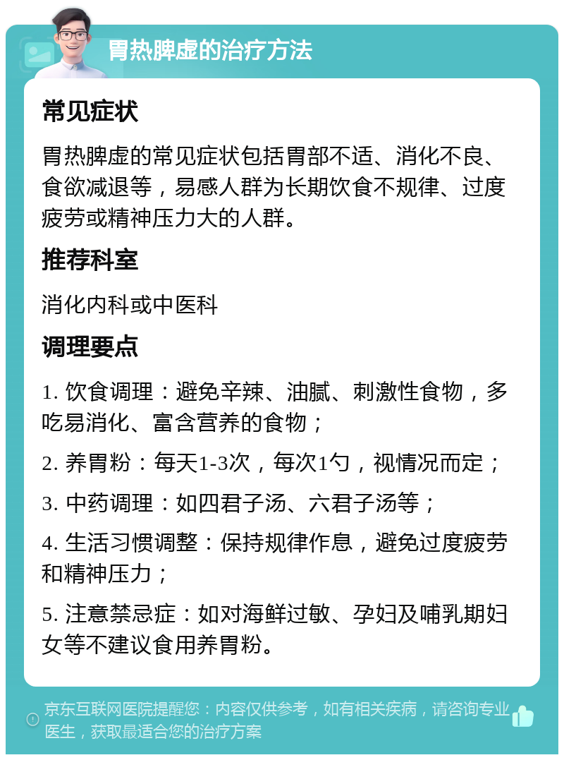 胃热脾虚的治疗方法 常见症状 胃热脾虚的常见症状包括胃部不适、消化不良、食欲减退等，易感人群为长期饮食不规律、过度疲劳或精神压力大的人群。 推荐科室 消化内科或中医科 调理要点 1. 饮食调理：避免辛辣、油腻、刺激性食物，多吃易消化、富含营养的食物； 2. 养胃粉：每天1-3次，每次1勺，视情况而定； 3. 中药调理：如四君子汤、六君子汤等； 4. 生活习惯调整：保持规律作息，避免过度疲劳和精神压力； 5. 注意禁忌症：如对海鲜过敏、孕妇及哺乳期妇女等不建议食用养胃粉。