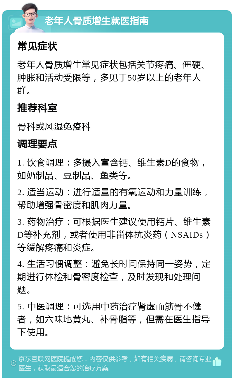 老年人骨质增生就医指南 常见症状 老年人骨质增生常见症状包括关节疼痛、僵硬、肿胀和活动受限等，多见于50岁以上的老年人群。 推荐科室 骨科或风湿免疫科 调理要点 1. 饮食调理：多摄入富含钙、维生素D的食物，如奶制品、豆制品、鱼类等。 2. 适当运动：进行适量的有氧运动和力量训练，帮助增强骨密度和肌肉力量。 3. 药物治疗：可根据医生建议使用钙片、维生素D等补充剂，或者使用非甾体抗炎药（NSAIDs）等缓解疼痛和炎症。 4. 生活习惯调整：避免长时间保持同一姿势，定期进行体检和骨密度检查，及时发现和处理问题。 5. 中医调理：可选用中药治疗肾虚而筋骨不健者，如六味地黄丸、补骨脂等，但需在医生指导下使用。