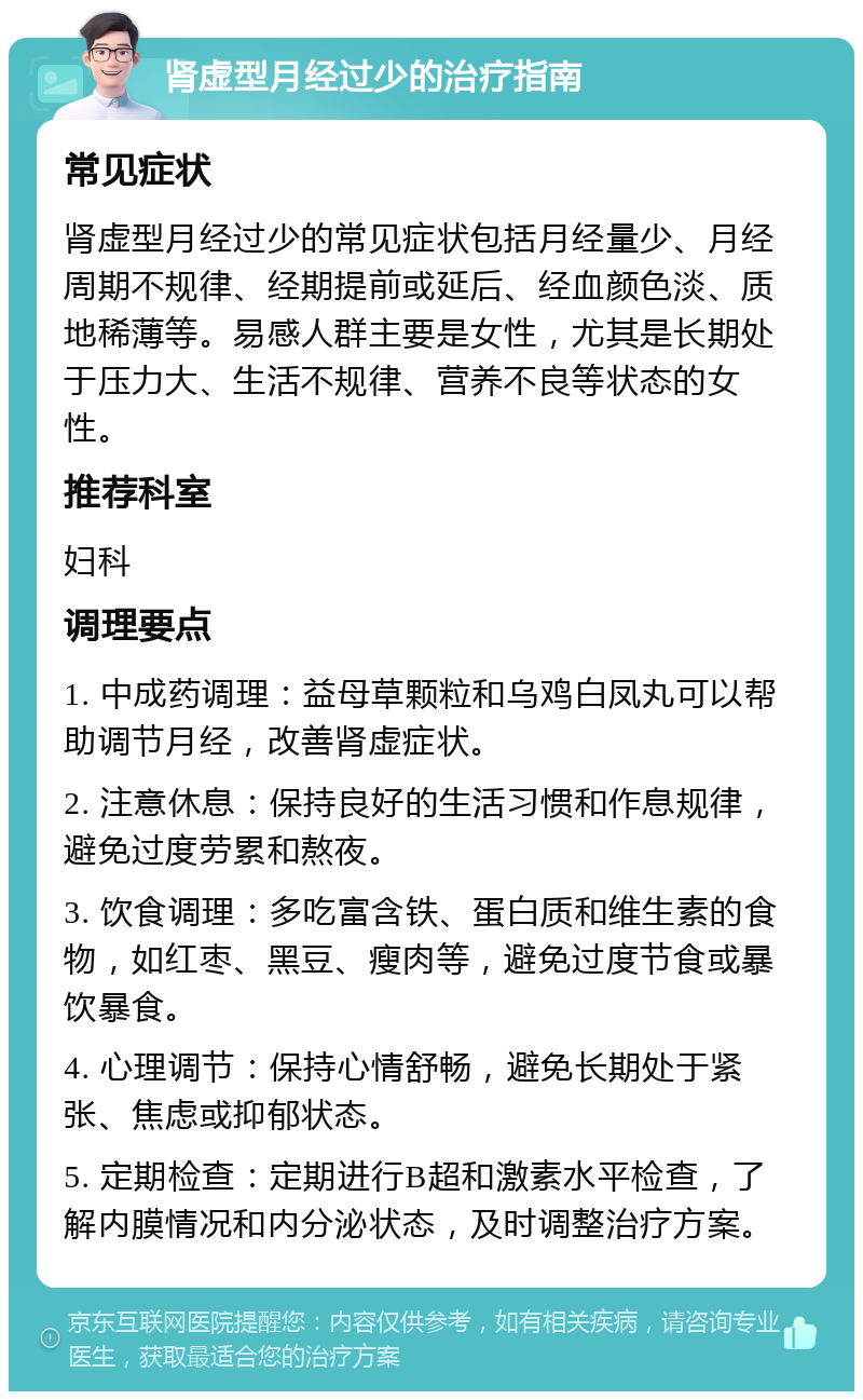 肾虚型月经过少的治疗指南 常见症状 肾虚型月经过少的常见症状包括月经量少、月经周期不规律、经期提前或延后、经血颜色淡、质地稀薄等。易感人群主要是女性，尤其是长期处于压力大、生活不规律、营养不良等状态的女性。 推荐科室 妇科 调理要点 1. 中成药调理：益母草颗粒和乌鸡白凤丸可以帮助调节月经，改善肾虚症状。 2. 注意休息：保持良好的生活习惯和作息规律，避免过度劳累和熬夜。 3. 饮食调理：多吃富含铁、蛋白质和维生素的食物，如红枣、黑豆、瘦肉等，避免过度节食或暴饮暴食。 4. 心理调节：保持心情舒畅，避免长期处于紧张、焦虑或抑郁状态。 5. 定期检查：定期进行B超和激素水平检查，了解内膜情况和内分泌状态，及时调整治疗方案。