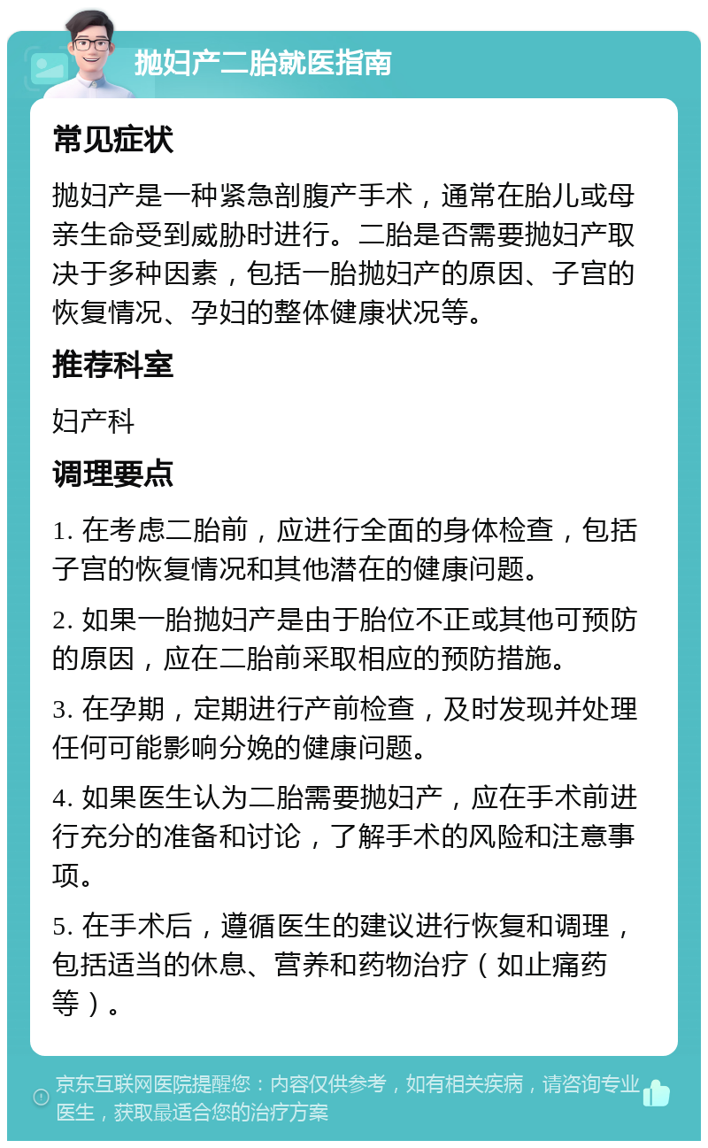 抛妇产二胎就医指南 常见症状 抛妇产是一种紧急剖腹产手术，通常在胎儿或母亲生命受到威胁时进行。二胎是否需要抛妇产取决于多种因素，包括一胎抛妇产的原因、子宫的恢复情况、孕妇的整体健康状况等。 推荐科室 妇产科 调理要点 1. 在考虑二胎前，应进行全面的身体检查，包括子宫的恢复情况和其他潜在的健康问题。 2. 如果一胎抛妇产是由于胎位不正或其他可预防的原因，应在二胎前采取相应的预防措施。 3. 在孕期，定期进行产前检查，及时发现并处理任何可能影响分娩的健康问题。 4. 如果医生认为二胎需要抛妇产，应在手术前进行充分的准备和讨论，了解手术的风险和注意事项。 5. 在手术后，遵循医生的建议进行恢复和调理，包括适当的休息、营养和药物治疗（如止痛药等）。