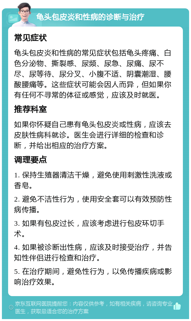 龟头包皮炎和性病的诊断与治疗 常见症状 龟头包皮炎和性病的常见症状包括龟头疼痛、白色分泌物、撕裂感、尿频、尿急、尿痛、尿不尽、尿等待、尿分叉、小腹不适、阴囊潮湿、腰酸腰痛等。这些症状可能会因人而异，但如果你有任何不寻常的体征或感觉，应该及时就医。 推荐科室 如果你怀疑自己患有龟头包皮炎或性病，应该去皮肤性病科就诊。医生会进行详细的检查和诊断，并给出相应的治疗方案。 调理要点 1. 保持生殖器清洁干燥，避免使用刺激性洗液或香皂。 2. 避免不洁性行为，使用安全套可以有效预防性病传播。 3. 如果有包皮过长，应该考虑进行包皮环切手术。 4. 如果被诊断出性病，应该及时接受治疗，并告知性伴侣进行检查和治疗。 5. 在治疗期间，避免性行为，以免传播疾病或影响治疗效果。