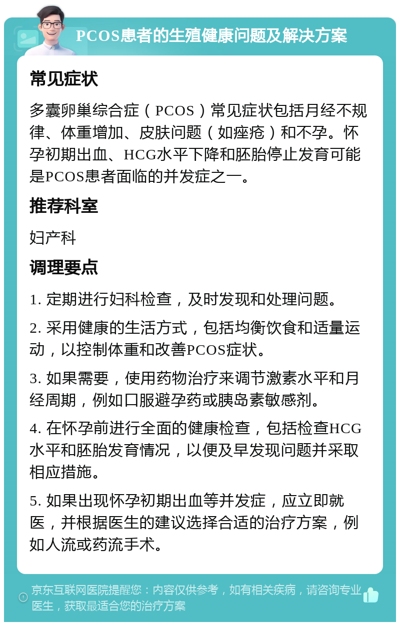 PCOS患者的生殖健康问题及解决方案 常见症状 多囊卵巢综合症（PCOS）常见症状包括月经不规律、体重增加、皮肤问题（如痤疮）和不孕。怀孕初期出血、HCG水平下降和胚胎停止发育可能是PCOS患者面临的并发症之一。 推荐科室 妇产科 调理要点 1. 定期进行妇科检查，及时发现和处理问题。 2. 采用健康的生活方式，包括均衡饮食和适量运动，以控制体重和改善PCOS症状。 3. 如果需要，使用药物治疗来调节激素水平和月经周期，例如口服避孕药或胰岛素敏感剂。 4. 在怀孕前进行全面的健康检查，包括检查HCG水平和胚胎发育情况，以便及早发现问题并采取相应措施。 5. 如果出现怀孕初期出血等并发症，应立即就医，并根据医生的建议选择合适的治疗方案，例如人流或药流手术。