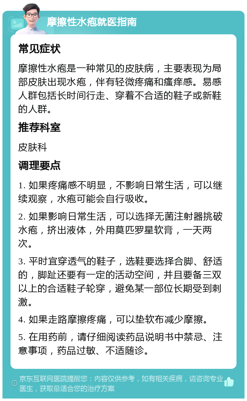 摩擦性水疱就医指南 常见症状 摩擦性水疱是一种常见的皮肤病，主要表现为局部皮肤出现水疱，伴有轻微疼痛和瘙痒感。易感人群包括长时间行走、穿着不合适的鞋子或新鞋的人群。 推荐科室 皮肤科 调理要点 1. 如果疼痛感不明显，不影响日常生活，可以继续观察，水疱可能会自行吸收。 2. 如果影响日常生活，可以选择无菌注射器挑破水疱，挤出液体，外用莫匹罗星软膏，一天两次。 3. 平时宜穿透气的鞋子，选鞋要选择合脚、舒适的，脚趾还要有一定的活动空间，并且要备三双以上的合适鞋子轮穿，避免某一部位长期受到刺激。 4. 如果走路摩擦疼痛，可以垫软布减少摩擦。 5. 在用药前，请仔细阅读药品说明书中禁忌、注意事项，药品过敏、不适随诊。