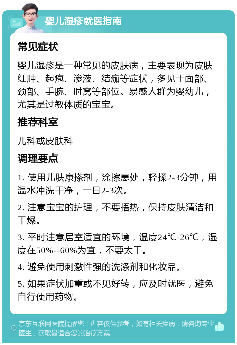 婴儿湿疹就医指南 常见症状 婴儿湿疹是一种常见的皮肤病，主要表现为皮肤红肿、起疱、渗液、结痂等症状，多见于面部、颈部、手腕、肘窝等部位。易感人群为婴幼儿，尤其是过敏体质的宝宝。 推荐科室 儿科或皮肤科 调理要点 1. 使用儿肤康搽剂，涂擦患处，轻揉2-3分钟，用温水冲洗干净，一日2-3次。 2. 注意宝宝的护理，不要捂热，保持皮肤清洁和干燥。 3. 平时注意居室适宜的环境，温度24℃-26℃，湿度在50%--60%为宜，不要太干。 4. 避免使用刺激性强的洗涤剂和化妆品。 5. 如果症状加重或不见好转，应及时就医，避免自行使用药物。