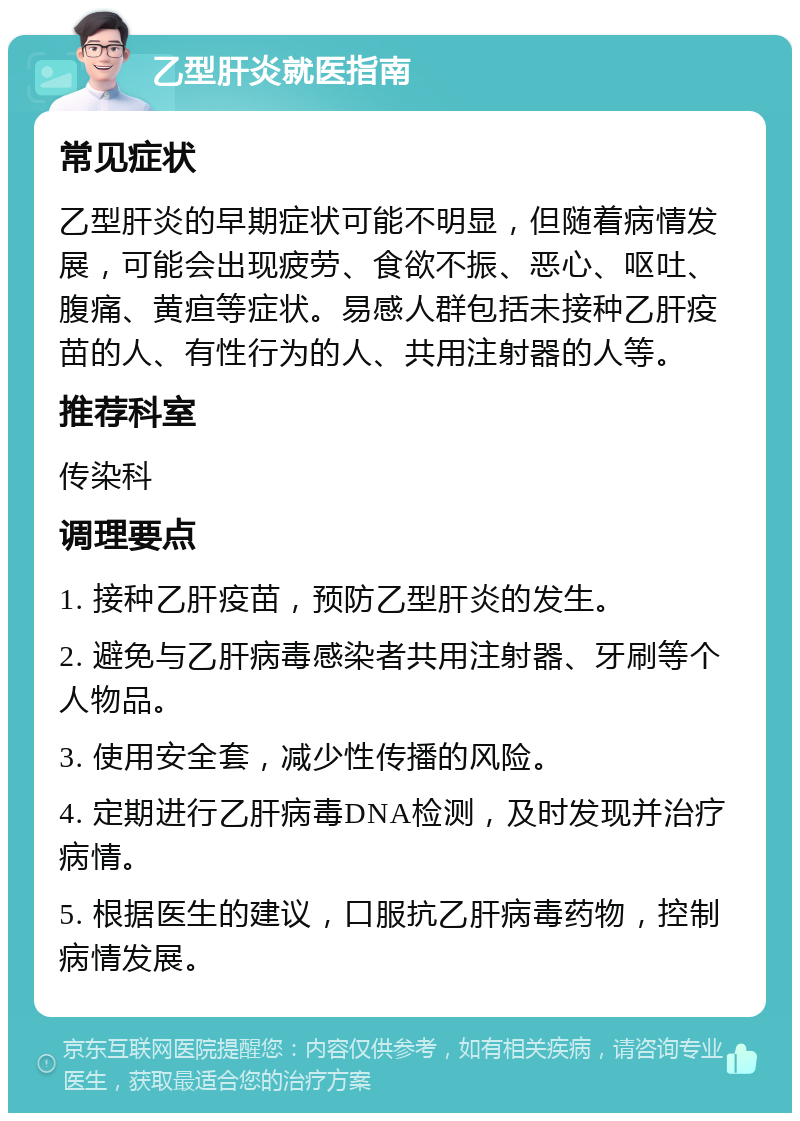 乙型肝炎就医指南 常见症状 乙型肝炎的早期症状可能不明显，但随着病情发展，可能会出现疲劳、食欲不振、恶心、呕吐、腹痛、黄疸等症状。易感人群包括未接种乙肝疫苗的人、有性行为的人、共用注射器的人等。 推荐科室 传染科 调理要点 1. 接种乙肝疫苗，预防乙型肝炎的发生。 2. 避免与乙肝病毒感染者共用注射器、牙刷等个人物品。 3. 使用安全套，减少性传播的风险。 4. 定期进行乙肝病毒DNA检测，及时发现并治疗病情。 5. 根据医生的建议，口服抗乙肝病毒药物，控制病情发展。