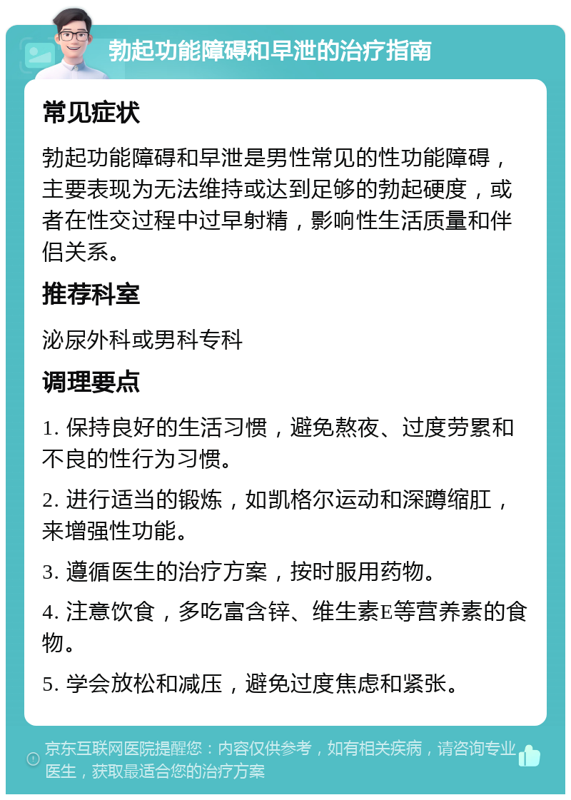 勃起功能障碍和早泄的治疗指南 常见症状 勃起功能障碍和早泄是男性常见的性功能障碍，主要表现为无法维持或达到足够的勃起硬度，或者在性交过程中过早射精，影响性生活质量和伴侣关系。 推荐科室 泌尿外科或男科专科 调理要点 1. 保持良好的生活习惯，避免熬夜、过度劳累和不良的性行为习惯。 2. 进行适当的锻炼，如凯格尔运动和深蹲缩肛，来增强性功能。 3. 遵循医生的治疗方案，按时服用药物。 4. 注意饮食，多吃富含锌、维生素E等营养素的食物。 5. 学会放松和减压，避免过度焦虑和紧张。