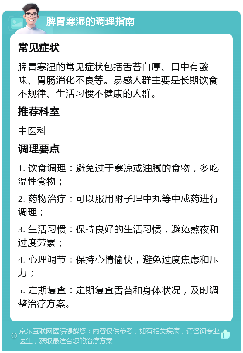 脾胃寒湿的调理指南 常见症状 脾胃寒湿的常见症状包括舌苔白厚、口中有酸味、胃肠消化不良等。易感人群主要是长期饮食不规律、生活习惯不健康的人群。 推荐科室 中医科 调理要点 1. 饮食调理：避免过于寒凉或油腻的食物，多吃温性食物； 2. 药物治疗：可以服用附子理中丸等中成药进行调理； 3. 生活习惯：保持良好的生活习惯，避免熬夜和过度劳累； 4. 心理调节：保持心情愉快，避免过度焦虑和压力； 5. 定期复查：定期复查舌苔和身体状况，及时调整治疗方案。