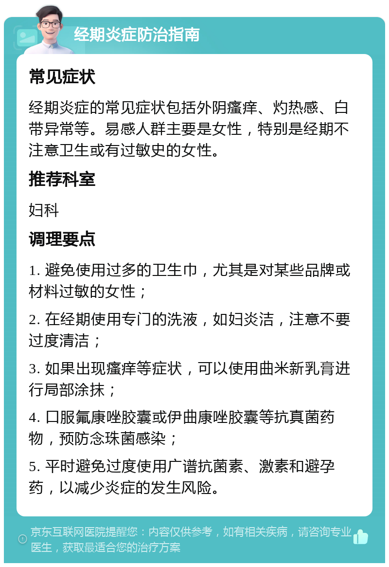 经期炎症防治指南 常见症状 经期炎症的常见症状包括外阴瘙痒、灼热感、白带异常等。易感人群主要是女性，特别是经期不注意卫生或有过敏史的女性。 推荐科室 妇科 调理要点 1. 避免使用过多的卫生巾，尤其是对某些品牌或材料过敏的女性； 2. 在经期使用专门的洗液，如妇炎洁，注意不要过度清洁； 3. 如果出现瘙痒等症状，可以使用曲米新乳膏进行局部涂抹； 4. 口服氟康唑胶囊或伊曲康唑胶囊等抗真菌药物，预防念珠菌感染； 5. 平时避免过度使用广谱抗菌素、激素和避孕药，以减少炎症的发生风险。