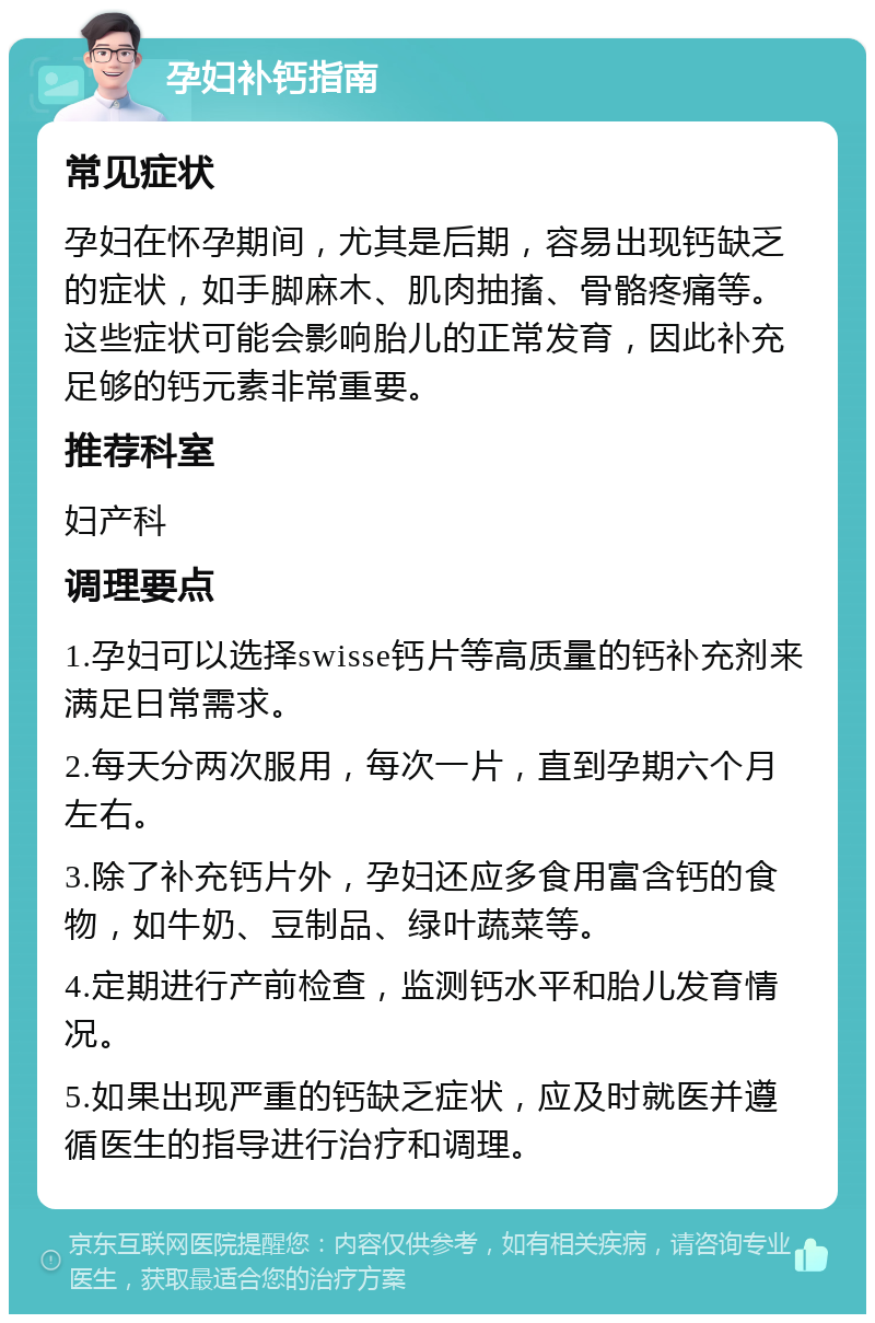 孕妇补钙指南 常见症状 孕妇在怀孕期间，尤其是后期，容易出现钙缺乏的症状，如手脚麻木、肌肉抽搐、骨骼疼痛等。这些症状可能会影响胎儿的正常发育，因此补充足够的钙元素非常重要。 推荐科室 妇产科 调理要点 1.孕妇可以选择swisse钙片等高质量的钙补充剂来满足日常需求。 2.每天分两次服用，每次一片，直到孕期六个月左右。 3.除了补充钙片外，孕妇还应多食用富含钙的食物，如牛奶、豆制品、绿叶蔬菜等。 4.定期进行产前检查，监测钙水平和胎儿发育情况。 5.如果出现严重的钙缺乏症状，应及时就医并遵循医生的指导进行治疗和调理。