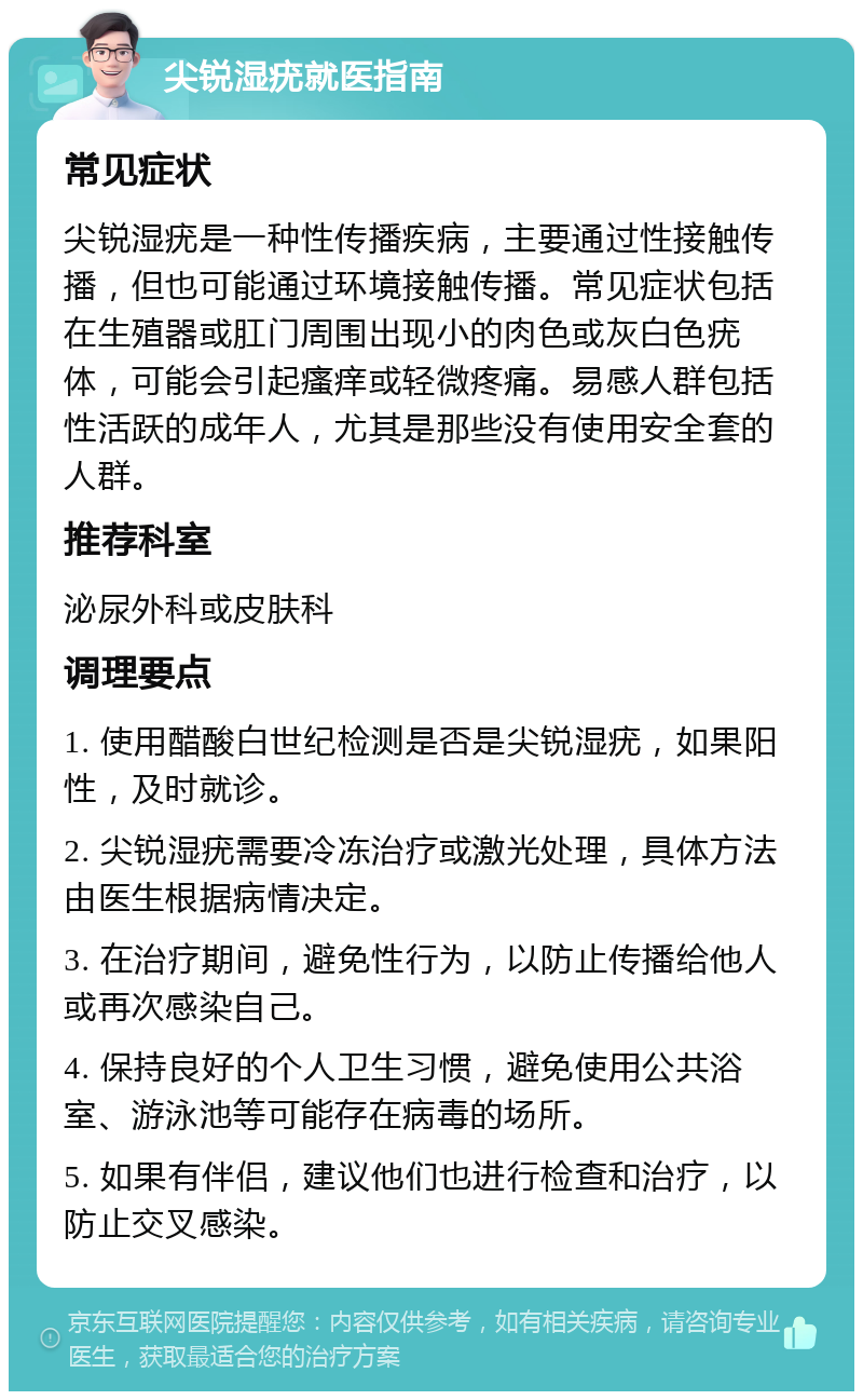 尖锐湿疣就医指南 常见症状 尖锐湿疣是一种性传播疾病，主要通过性接触传播，但也可能通过环境接触传播。常见症状包括在生殖器或肛门周围出现小的肉色或灰白色疣体，可能会引起瘙痒或轻微疼痛。易感人群包括性活跃的成年人，尤其是那些没有使用安全套的人群。 推荐科室 泌尿外科或皮肤科 调理要点 1. 使用醋酸白世纪检测是否是尖锐湿疣，如果阳性，及时就诊。 2. 尖锐湿疣需要冷冻治疗或激光处理，具体方法由医生根据病情决定。 3. 在治疗期间，避免性行为，以防止传播给他人或再次感染自己。 4. 保持良好的个人卫生习惯，避免使用公共浴室、游泳池等可能存在病毒的场所。 5. 如果有伴侣，建议他们也进行检查和治疗，以防止交叉感染。