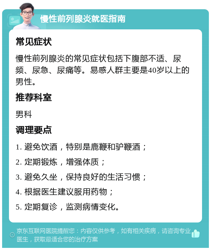 慢性前列腺炎就医指南 常见症状 慢性前列腺炎的常见症状包括下腹部不适、尿频、尿急、尿痛等。易感人群主要是40岁以上的男性。 推荐科室 男科 调理要点 1. 避免饮酒，特别是鹿鞭和驴鞭酒； 2. 定期锻炼，增强体质； 3. 避免久坐，保持良好的生活习惯； 4. 根据医生建议服用药物； 5. 定期复诊，监测病情变化。