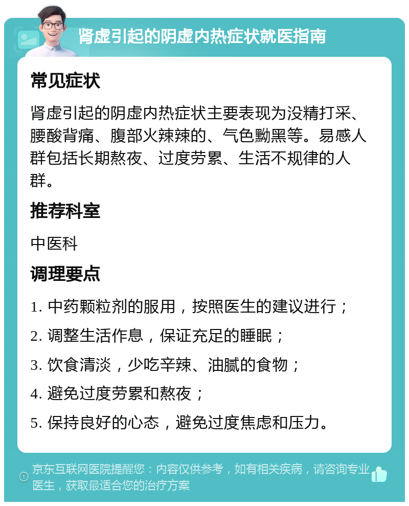 肾虚引起的阴虚内热症状就医指南 常见症状 肾虚引起的阴虚内热症状主要表现为没精打采、腰酸背痛、腹部火辣辣的、气色黝黑等。易感人群包括长期熬夜、过度劳累、生活不规律的人群。 推荐科室 中医科 调理要点 1. 中药颗粒剂的服用，按照医生的建议进行； 2. 调整生活作息，保证充足的睡眠； 3. 饮食清淡，少吃辛辣、油腻的食物； 4. 避免过度劳累和熬夜； 5. 保持良好的心态，避免过度焦虑和压力。